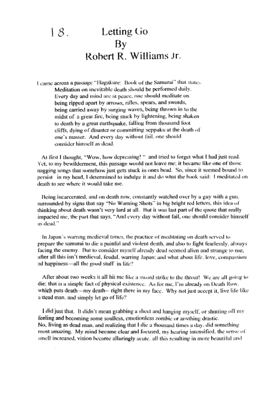 18. Letting Go By Robert R. Williams Jr. o across passage “Maggakure: ook of the Samurai” that st uld b performed iy Wl psce. one should meditate on being ripped apar by arrows, fls. spears, and swords, eing carried away by s Tothe being stuck by lightcning, being shaken clifs, dying of disaster or committing seppoku i the death of one"s maser. And every day swithout Tl one shoukd consider hinmsel s dead 1 thousght,“Worw. how depresing! = and tried 10 i pssage would o leave me it became like one of hose ones head. S since it scemed bound 10 and o what the bok ssid: | meditted o persist in oy head, | determined 1 indulg et to see whene it would take me. eing incarcersted, and on death row, constantly watched over by & guy with a g, surrounded by signs that say “No Warning Shots” i bg bright red leers. his e of {hinking about death wasn’t very fad at all. Rt it was 3t par of the quote that really mpacied me.the pat that sys. “And cvery day withoutfil one shoukd consider imselt I Sapan’s warring medieval times, e practce of mdating on death served prepae the sumurai o dic puinful and violent death, and lso 0 fight fearlesly. ahways Tacing the cneeny. But 1o 1y dead seemed alin and strange 1o after all tis isn" medival, eudl. warring Japons: and what abou ife. fove. compussion happiness-—all the goud sl in i Afler about two weeks it al hit me ke ssord strike 0 the theoat! We are all ot o dic: tho s simple factof physical existence. As for me. i lready wn Dcath Rovw 1 death-— ight there in my foce. Why notjust sccept i, ive e ik ‘atead man. and simply Jet go of i just thar, 1 ’t mean grobbing st and Banging myself o shuiog off aling and becoming some soulless, emotionless zombic or vt No, living s dead man. and realizing that | dic s housand times day. did something: st umazing. My mind became clear s focused. my hearing imensifid. the semse o smell increased. vision became alloringly ucute. s this resulting in more be
